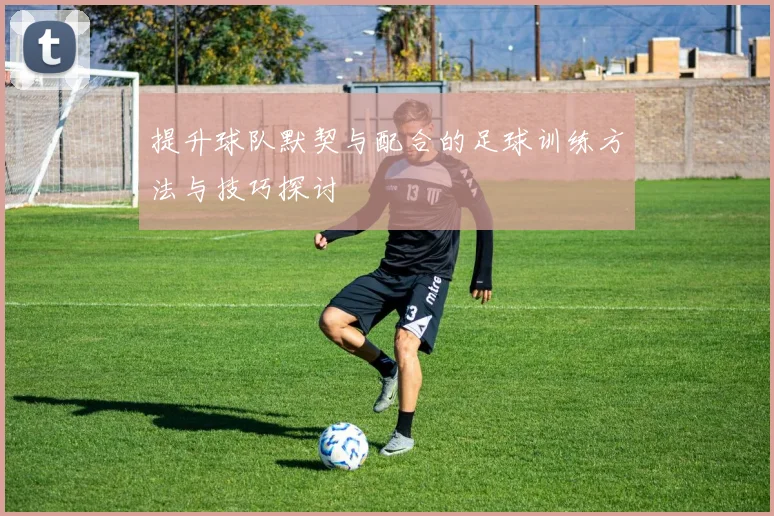 提升球队默契与配合的足球训练方法与技巧探讨