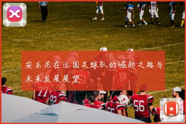 安东尼在法国足球队的崛起之路与未来发展展望