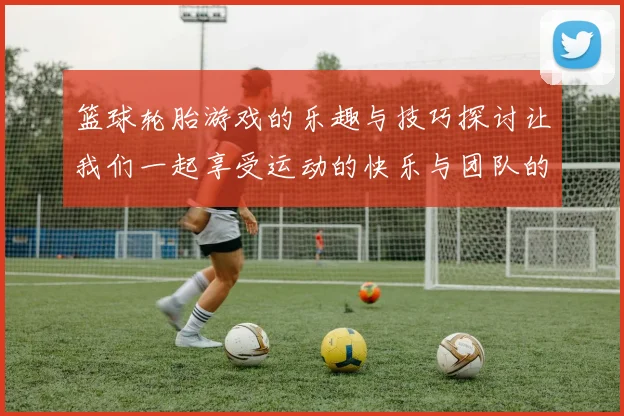 篮球轮胎游戏的乐趣与技巧探讨让我们一起享受运动的快乐与团队的合作