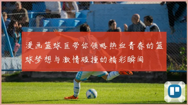 漫画篮球匡带你领略热血青春的篮球梦想与激情碰撞的精彩瞬间